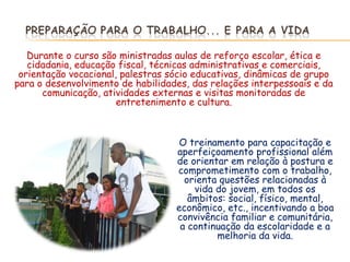 Durante o curso são ministradas aulas de reforço escolar, ética e
   cidadania, educação fiscal, técnicas administrativas e comerciais,
 orientação vocacional, palestras sócio educativas, dinâmicas de grupo
para o desenvolvimento de habilidades, das relações interpessoais e da
      comunicação, atividades externas e visitas monitoradas de
                       entretenimento e cultura.



                                    O treinamento para capacitação e
                                   aperfeiçoamento profissional além
                                   de orientar em relação à postura e
                                   comprometimento com o trabalho,
                                     orienta questões relacionadas à
                                       vida do jovem, em todos os
                                      âmbitos: social, físico, mental,
                                   econômico, etc., incentivando a boa
                                   convivência familiar e comunitária,
                                    a continuação da escolaridade e a
                                            melhoria da vida.
 