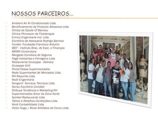 •   Ambient Air Ar Condicionado Ltda.
•   Beneficiamento de Produtos Abrasivos Ltda.
•   Clinica de Saúde Cf Barroso
•   Clínica Phinascer de Fisioterapia
•   Eninco Engenharia Ind. Ltda.
•   Escritório de Advocacia Rodrigo Barroso
•   Fundar- Fundação Francisco Arduíno
•   IBEF - Instituto Bras. de Exec. e Finanças
•   MKMX Construtora
•   Morgado Corretora de Seguros
•   Pagé Indústrias e Ferragens Ltda.
•   Restaurante Giuseppe - Delivery
•   Giuseppe Grill
•   Portal Ceasa Supermercados
•   Rede Supermarket de Mercados Ltda.
•   RH Requinte Ltda.
•   Rodil Engenharia
•   Sengenil Serviços Técnicos Ltda.
•   Senso Escritório Contábil
•   Shibuya Tendência e Marketing RH
•   Supermercados Amor da Zona Norte
•   Symbol Restaurante Ltda
•   Talhos e Retalhos Confecções Ltda.
•   Verdi Contabilidade Ltda.
•   Victor Hugo / Musk Artefatos de Couro Ltda.
 