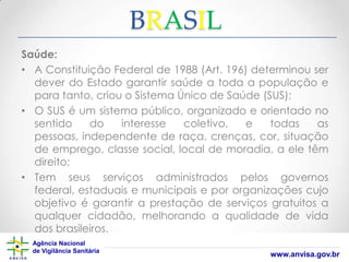 BRASIL
Saúde:
• A Constituição Federal de 1988 (Art. 196) determinou ser
dever do Estado garantir saúde a toda a população e
para tanto, criou o Sistema Único de Saúde (SUS);
• O SUS é um sistema público, organizado e orientado no
sentido
do
interesse
coletivo,
e
todas
as
pessoas, independente de raça, crenças, cor, situação
de emprego, classe social, local de moradia, a ele têm
direito;
• Tem seus serviços administrados pelos governos
federal, estaduais e municipais e por organizações cujo
objetivo é garantir a prestação de serviços gratuitos a
qualquer cidadão, melhorando a qualidade de vida
dos brasileiros.
Agência Nacional
de Vigilância Sanitária

www.anvisa.gov.br

 