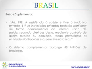 BRASIL
Saúde Suplementar:

•

“Art. 199. A assistência à saúde é livre à iniciativa
privada. §1º As instituições privadas poderão participar
de forma complementar ao sistema único de
saúde, segundo diretrizes deste, mediante contrato de
direito público ou convênio, tendo preferência as
entidade filantrópicas e as sem fins lucrativos.”

• O sistema complementar abrange 48 Milhões de
brasileiros.

Agência Nacional
de Vigilância Sanitária

www.anvisa.gov.br

 