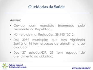Ouvidorias da Saúde
Anvisa:
• Ouvidor com mandato
Presidente da República);

(nomeado

pelo

• Número de manifestações: 38.145 (2012);
• Dos 3989 municípios que tem Vigilância
Sanitária, 16 tem espaços de atendimento ao
cidadão;
• Dos 27 estados/DF, 25
atendimento ao cidadão;
Agência Nacional
de Vigilância Sanitária

tem

espaço

de

www.anvisa.gov.br

 