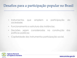 Desafios para a participação popular no Brasil

• Instrumentos
sociedade;

que

ampliem

a

participação

da

• Funcionamento e estrutura das instâncias;
• Decisões sejam consideradas
políticas públicas;

na

construção

das

• Capilaridade dos instrumentos participação social.

Agência Nacional
de Vigilância Sanitária

www.anvisa.gov.br

 