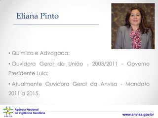 Eliana Pinto

• Química e Advogada;
• Ouvidora Geral da União - 2003/2011 - Governo
Presidente Lula;
• Atualmente Ouvidora Geral da Anvisa - Mandato

2011 a 2015.
Agência Nacional
de Vigilância Sanitária

www.anvisa.gov.br

 