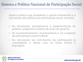Sistema e Política Nacional de Participação Social
Sistema público que possibilitará a gestão intersetorial e a
articulação das políticas de participação social, atuando:
• Na formulação, planejamento e implementação de
políticas, programas e planos de ação do governo;
• No acompanhamento, monitoramento e na avaliação
da participação social no Brasil;
• Na articulação dos instrumentos de participação já
consolidados e destes com as novas formas e
linguagens.

Agência Nacional
de Vigilância Sanitária

www.anvisa.gov.br

 