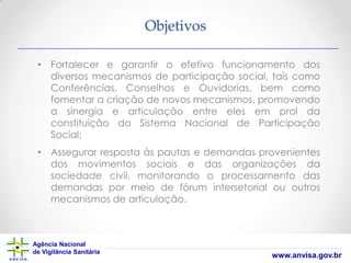 Objetivos
• Fortalecer e garantir o efetivo funcionamento dos
diversos mecanismos de participação social, tais como
Conferências, Conselhos e Ouvidorias, bem como
fomentar a criação de novos mecanismos, promovendo
a sinergia e articulação entre eles em prol da
constituição do Sistema Nacional de Participação
Social;
• Assegurar resposta às pautas e demandas provenientes
dos movimentos sociais e das organizações da
sociedade civil, monitorando o processamento das
demandas por meio de fórum intersetorial ou outros
mecanismos de articulação.

Agência Nacional
de Vigilância Sanitária

www.anvisa.gov.br

 