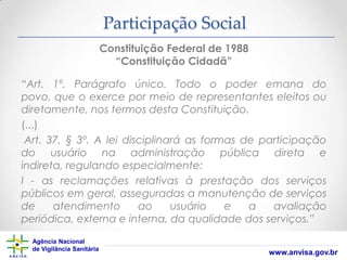 Participação Social
Constituição Federal de 1988
“Constituição Cidadã”

“Art. 1º, Parágrafo único. Todo o poder emana do
povo, que o exerce por meio de representantes eleitos ou
diretamente, nos termos desta Constituição.
(...)
Art. 37, § 3º. A lei disciplinará as formas de participação
do usuário na administração pública direta e
indireta, regulando especialmente:
I - as reclamações relativas à prestação dos serviços
públicos em geral, asseguradas a manutenção de serviços
de
atendimento
ao
usuário
e
a
avaliação
periódica, externa e interna, da qualidade dos serviços.”
Agência Nacional
de Vigilância Sanitária

www.anvisa.gov.br

 