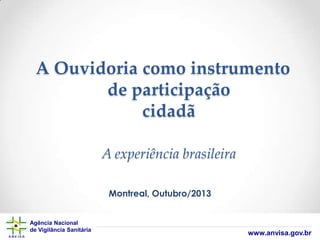 A Ouvidoria como instrumento
de participação
cidadã
A experiência brasileira
Montreal, Outubro/2013
Agência Nacional
de Vigilância Sanitária

www.anvisa.gov.br

 