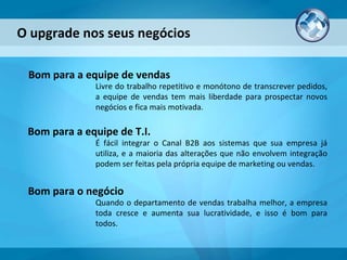 O upgrade nos seus negócios Livre do trabalho repetitivo e monótono de transcrever pedidos, a equipe de vendas tem mais liberdade para prospectar novos negócios e fica mais motivada. Bom para a equipe de vendas É fácil integrar o Canal B2B aos sistemas que sua empresa já utiliza, e a maioria das alterações que não envolvem integração podem ser feitas pela própria equipe de marketing ou vendas. Bom para a equipe de T.I. Quando o departamento de vendas trabalha melhor, a empresa toda cresce e aumenta sua lucratividade, e isso é bom para todos. Bom para o negócio 