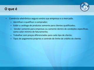 O que é Comércio eletrônico seguro entre sua empresa e o mercado.  Identificar e qualificar o comprador; Exibir o catálogo de produtos somente para clientes qualificados; Vender somente para empresas ou somente dentro de condições específicas, como valor mínimo de faturamento; Trabalhar com preços diferenciados para cada tipo de cliente; Tipos de pagamento próprios e controle de limite de crédito do cliente. 