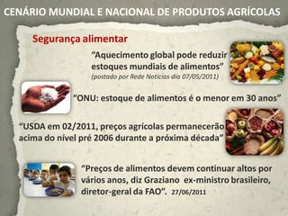 CENÁRIO MUNDIAL E NACIONAL DE PRODUTOS AGRÍCOLAS

     Segurança alimentar
                   “Aquecimento global pode reduzir
                   estoques mundiais de alimentos”
                   (postado por Rede Notícias dia 07/05/2011)


              “ONU: estoque de alimentos é o menor em 30 anos”

  “USDA em 02/2011, preços agrícolas permanecerão
  acima do nível pré 2006 durante a próxima década”


                “Preços de alimentos devem continuar altos por
                vários anos, diz Graziano ex-ministro brasileiro,
                diretor-geral da FAO”. 27/06/2011
 