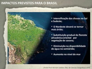 IMPACTOS PREVISTOS PARA O BRASIL



                                  • Intensificação das chuvas no Sul
                                  e Sudeste;

                                  • O Nordeste deverá se tornar
                                  mais árido;

                                  • Substituição gradual da floresta
                                  amazônica oriental por
                                  vegetação de savana;

                                  • Diminuição na disponibilidade
                                  de água no semiárido;

                                  • Aumento no nível do mar.



                        Fonte: Prof. Hernani Löebler, Dep. de Ciências Geográficas-UFPE
 