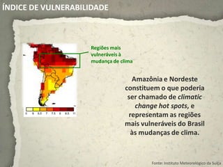 ÍNDICE DE VULNERABILIDADE



                    Regiões mais
                    vulneráveis à
                    mudança de clima


                                  Amazônia e Nordeste
                                constituem o que poderia
                                 ser chamado de climatic
                                   change hot spots, e
                                 representam as regiões
                                mais vulneráveis do Brasil
                                  às mudanças de clima.


                                        Fonte: Instituto Meteorológico da Suíça
 