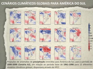 CENÁRIOS CLIMÁTICOS GLOBAIS PARA AMÉRICA DO SUL




   Projeções de anomalias de precipitação (mm/dia) para América do Sul, para o período de
   2090-2099 (Cenário A2), em relação ao período base de 1961-1990 para 15 diferentes
   modelos climáticos globais, disponíveis através do IPCC.
 