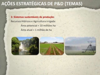AÇÕES ESTRATÉGICAS DE P&D (TEMAS)

   2- Sistemas sustentáveis de produção:
   Recursos Hídricos e Agricultura irrigada:
            Área potencial = 10 milhões ha
            Área atual = 1 milhão de ha
 