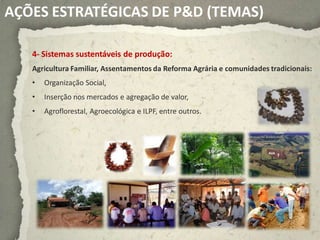 AÇÕES ESTRATÉGICAS DE P&D (TEMAS)

   4- Sistemas sustentáveis de produção:
   Agricultura Familiar, Assentamentos da Reforma Agrária e comunidades tradicionais:
   •   Organização Social,
   •   Inserção nos mercados e agregação de valor,
   •   Agroflorestal, Agroecológica e ILPF, entre outros.
 