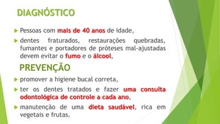 DIAGNÓSTICO
 Pessoas com mais de 40 anos de idade,
 dentes fraturados, restaurações quebradas,
fumantes e portadores de próteses mal-ajustadas
devem evitar o fumo e o álcool,
PREVENÇÃO
 promover a higiene bucal correta,
 ter os dentes tratados e fazer uma consulta
odontológica de controle a cada ano,
 manutenção de uma dieta saudável, rica em
vegetais e frutas.
 