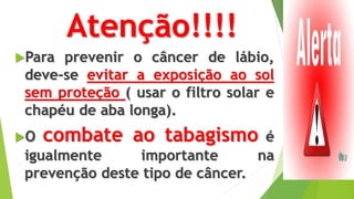 Atenção!!!!
Para prevenir o câncer de lábio,
deve-se evitar a exposição ao sol
sem proteção ( usar o filtro solar e
chapéu de aba longa).
O combate ao tabagismo é
igualmente importante na
prevenção deste tipo de câncer.
 