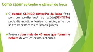 Como saber se tenho o câncer de boca
 O exame CLÍNICO rotineiro da boca feito
por um profissional de saúde(DENTISTA)
pode diagnosticar lesões no início, antes de
se transformarem em lesões graves.
 Pessoas com mais de 40 anos que fumam e
bebem devem estar mais atentas.
 