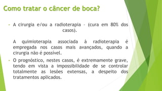 Como tratar o câncer de boca?
• A cirurgia e/ou a radioterapia – (cura em 80% dos
casos).
A quimioterapia associada à radioterapia é
empregada nos casos mais avançados, quando a
cirurgia não é possível.
• O prognóstico, nestes casos, é extremamente grave,
tendo em vista a impossibilidade de se controlar
totalmente as lesões extensas, a despeito dos
tratamentos aplicados.
 