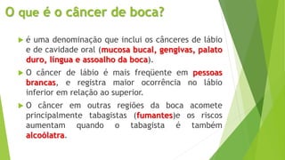 O que é o câncer de boca?
 é uma denominação que inclui os cânceres de lábio
e de cavidade oral (mucosa bucal, gengivas, palato
duro, língua e assoalho da boca).
 O câncer de lábio é mais freqüente em pessoas
brancas, e registra maior ocorrência no lábio
inferior em relação ao superior.
 O câncer em outras regiões da boca acomete
principalmente tabagistas (fumantes)e os riscos
aumentam quando o tabagista é também
alcoólatra.
 