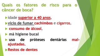 Quais os fatores de risco para o
câncer de boca?
idade superior a 40 anos,
vício de fumar cachimbos e cigarros,
 consumo de álcool,
 má higiene bucal
 uso de próteses dentárias mal-
ajustadas.
Restos de dentes
 