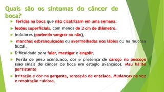 Quais são os sintomas do câncer de
boca?
 feridas na boca que não cicatrizam em uma semana.
 lesões superficiais, com menos de 2 cm de diâmetro,
 indolores (podendo sangrar ou não),
 manchas esbranquiçadas ou avermelhadas nos lábios ou na mucosa
bucal,
 Dificuldade para falar, mastigar e engolir,
 Perda de peso acentuado, dor e presença de caroço no pescoço
(são sinais de câncer de boca em estágio avançado). Mau hálito
persistente
 Irritação e dor na garganta, sensação de entalada. Mudanças na voz
e respiração ruidosa.
 