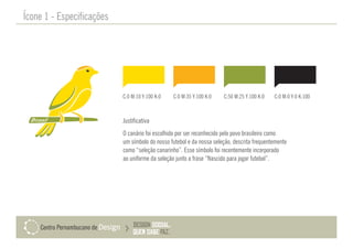 Justificativa
O canário foi escolhido por ser reconhecido pelo povo brasileiro como
um símbolo do nosso futebol e da nossa seleção, descrita frequentemente
como “seleção canarinho”. Esse símbolo foi recentemente incorporado
ao uniforme da seleção junto a frase “Nascido para jogar futebol”.
Ícone 1 - Especificações
C:0 M:10 Y:100 K:0 C:0 M:35 Y:100 K:0 C:50 M:25 Y:100 K:0 C:0 M:0 Y:0 K:100
 