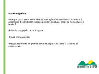Pontos negativos

Para que todas essas atividades de educação sócio-ambiental aconteça, é
necessário disponibilizar espaços públicos ou alugar áreas da Região Macro
Norte 2.

-Falta de um galpão de reciclagem;

-Pouca comunicação;

-Desconhecimento de grande parte da população sobre o trabalho da
cooperativa.
 