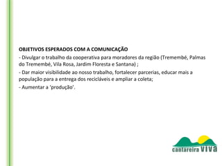 OBJETIVOS ESPERADOS COM A COMUNICAÇÃO
- Divulgar o trabalho da cooperativa para moradores da região (Tremembé, Palmas
do Tremembé, Vila Rosa, Jardim Floresta e Santana) ;
- Dar maior visibilidade ao nosso trabalho, fortalecer parcerias, educar mais a
população para a entrega dos recicláveis e ampliar a coleta;
- Aumentar a ‘produção’.
 