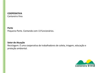 COOPERATIVA
Cantareira Viva


 
Porte
Pequeno Porte. Contando com 13 funcionários.


 
Setor de Atuação
Reciclagem. É uma cooperativa de trabalhadores de coleta, triagem, educação e
proteção ambiental.
 