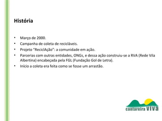 História

•   Março de 2000.
•   Campanha de coleta de recicláveis.
•   Projeto “ReciclAção”: a comunidade em ação.
•   Parcerias com outras entidades, ONGs, e dessa ação construiu-se a RVA (Rede Vila
    Albertina) encabeçada pela FGL (Fundação Gol de Letra).
•   Início a coleta era feita como se fosse um arrastão.
 