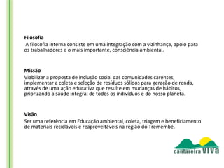 Filosofia
  A filosofia interna consiste em uma integração com a vizinhança, apoio para
os trabalhadores e o mais importante, consciência ambiental.
 

Missão
Viabilizar a proposta de inclusão social das comunidades carentes,
implementar a coleta e seleção de resíduos sólidos para geração de renda,
através de uma ação educativa que resulte em mudanças de hábitos,
priorizando a saúde integral de todos os indivíduos e do nosso planeta.


Visão
Ser uma referência em Educação ambiental, coleta, triagem e beneficiamento
de materiais recicláveis e reaproveitáveis na região do Tremembé.
 