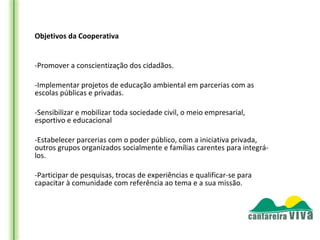 Objetivos da Cooperativa


-Promover a conscientização dos cidadãos.

-Implementar projetos de educação ambiental em parcerias com as
escolas públicas e privadas.

-Sensibilizar e mobilizar toda sociedade civil, o meio empresarial,
esportivo e educacional

-Estabelecer parcerias com o poder público, com a iniciativa privada,
outros grupos organizados socialmente e famílias carentes para integrá-
los.

-Participar de pesquisas, trocas de experiências e qualificar-se para
capacitar à comunidade com referência ao tema e a sua missão.
 