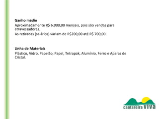 Ganho médio 
Aproximadamente R$ 6.000,00 mensais, pois são vendas para
atravessadores.
As retiradas (salários) variam de R$200,00 até R$ 700,00.


Linha de Materiais 
Plástico, Vidro, Papelão, Papel, Tetrapak, Alumínio, Ferro e Aparas de
Cristal.
 