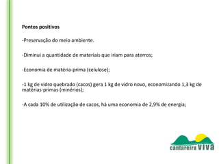 Pontos positivos

-Preservação do meio ambiente.

-Diminui a quantidade de materiais que iriam para aterros;

-Economia de matéria-prima (celulose);

-1 kg de vidro quebrado (cacos) gera 1 kg de vidro novo, economizando 1,3 kg de
matérias-primas (minérios);

-A cada 10% de utilização de cacos, há uma economia de 2,9% de energia;
 