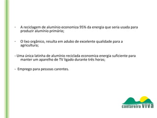-   A reciclagem de alumínio economiza 95% da energia que seria usada para
    produzir alumínio primário;

-   O lixo orgânico, resulta em adubo de excelente qualidade para a
    agricultura;

- Uma única latinha de alumínio reciclada economiza energia suficiente para
   manter um aparelho de TV ligado durante três horas;

- Emprego para pessoas carentes.
 