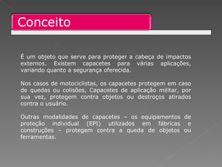 É um objeto que serve para proteger a cabeça de impactos externos. Existem capacetes para várias aplicações, variando quanto a segurança oferecida.  Nos casos de motociclistas, os capacetes protegem em caso de quedas ou colisões, Capacetes de aplicação militar, por sua vez, protegem contra objetos ou destroços atirados contra o usuário.  Outras modalidades de capacetes – os equipamentos de proteção individual (EPI) utilizados em fábricas e construções – protegem contra a queda de objetos ou ferramentas. 
