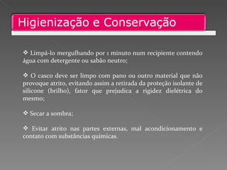 Limpá-lo mergulhando por 1 minuto num recipiente contendo água com detergente ou sabão neutro; O casco deve ser limpo com pano ou outro material que não provoque atrito, evitando assim a retirada da proteção isolante de silicone (brilho), fator que prejudica a rigidez dielétrica do mesmo; Secar a sombra; Evitar atrito nas partes externas, mal acondicionamento e contato com substâncias químicas. 