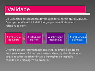 Os Capacetes de segurança devem atender a norma NBR8221:2003. O tempo de vida útil é indefinido, já que está diretamente relacionado com: O tempo de uso recomendado pela MAS do Brasil é de até 05 anos para casco e 01 ano para suspensão e jugular, desde que seguidas todas as advertências e instruções de inspeção  contidas na embalagem do produto. 