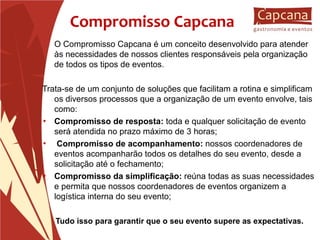Compromisso Capcana O Compromisso Capcana é um conceito desenvolvido para atender às necessidades de nossos clientes responsáveis pela organização de todos os tipos de eventos. Trata-se de um conjunto de soluções que facilitam a rotina e simplificam os diversos processos que a organização de um evento envolve, tais como: Compromisso de resposta:  toda e qualquer solicitação de evento será atendida no prazo máximo de 3 horas; Compromisso de acompanhamento:  nossos coordenadores de eventos acompanharão todos os detalhes do seu evento, desde a solicitação até o fechamento; Compromisso da simplificação:  reúna todas as suas necessidades e permita que nossos coordenadores de eventos organizem a logística interna do seu evento; Tudo isso para garantir que o seu evento supere as expectativas . 