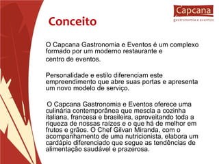 Conceito O Capcana Gastronomia e Eventos é um complexo formado por um moderno restaurante e  centro de eventos. Personalidade e estilo diferenciam este empreendimento que abre suas portas e apresenta um novo modelo de serviço. O Capcana Gastronomia e Eventos oferece uma culinária contemporânea que mescla a cozinha italiana, francesa e brasileira, aproveitando toda a riqueza de nossas raízes e o que há de melhor em frutos e grãos. O Chef Gilvan Miranda, com o acompanhamento de uma nutricionista, elabora um cardápio diferenciado que segue as tendências de alimentação saudável e prazerosa.  