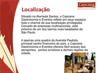 Localização Situado na Alameda Santos, o Capcana Gastronomia e Eventos reflete em seus espaços todo o charme de sua localização privilegiada. Cercado de empresas multinacionais, está próximo de um dos bairros mais badalados de São Paulo. A apenas uma quadra da Avenida Paulista, principal centro financeiro do país, o Capcana Gastronomia e Eventos oferece fácil acesso aos aeroportos,  pontos turísticos e demais regiões da cidade.   