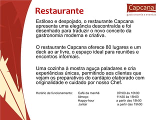 Restaurante Estiloso e despojado, o restaurante Capcana apresenta uma elegância descontraída e foi desenhado para traduzir o novo conceito da gastronomia moderna e criativa. O restaurante Capcana oferece 80 lugares e um deck ao ar livre, o espaço ideal para reuniões e encontros informais. Uma cozinha à mostra aguça paladares e cria experiências únicas, permitindo aos clientes que vejam os preparativos do cardápio elaborado com originalidade e cuidado por nosso Chef. Horário de funcionamento:  Café da manhã  07h00 às 10h00   Almoço  11h30 às 15h00 Happy-hour  a partir das 18h00   Jantar  a partir das 19h00 