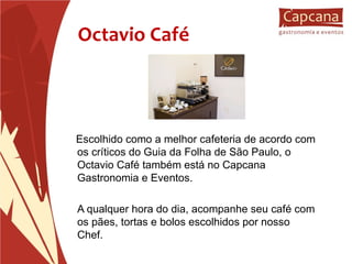 Octavio Café Escolhido como a melhor cafeteria de acordo com os críticos do Guia da Folha de São Paulo, o Octavio Café também está no Capcana Gastronomia e Eventos. A qualquer hora do dia, acompanhe seu café com os pães, tortas e bolos escolhidos por nosso Chef. 