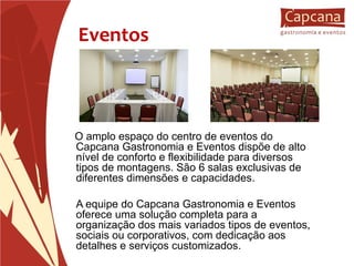Eventos O amplo espaço do centro de eventos do Capcana Gastronomia e Eventos dispõe de alto nível de conforto e flexibilidade para diversos tipos de montagens. São 6 salas exclusivas de diferentes dimensões e capacidades. A equipe do Capcana Gastronomia e Eventos  oferece uma solução completa para a organização dos mais variados tipos de eventos, sociais ou corporativos, com dedicação aos detalhes e serviços customizados. 