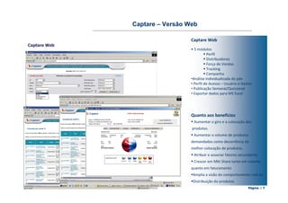 Captare – Versão Web

                                Captare Web
Captare Web
                                • 5 módulos
                                          Perfil
                                          Distribuidores
                                          Força de Vendas
                                          Tracking
                                          Campanha
                                •Análise individualizada do pdv
                                • Perfil de Acesso – Usuário e Gestor
                                • Publicação Semanal/Quinzenal
                                • Exportar dados para MS Excel




                                Quanto aos benefícios
                                 Aumentar o giro e a colocação dos
                                produtos.
                                 Aumentar o volume de produtos
                                demandados como decorrência da
                                melhor colocação de produtos.
                                 Atribuir e associar fatores secundários
                                 Crescer em Mkt Share tanto em volume
                                quanto em faturamento
                                 Amplia a visão do comportamento real da
                                 Distribuição do produtos
                                                                  Página :: 7
 
