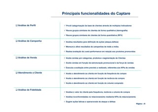 Principais funcionalidades do Captare


Análise de Perfil         Provê categorização da base de clientes através de múltiplos indicadores

                          Reune grupos similares de clientes de forma qualitativa (demografia)

                          Reune grupos similares de clientes de forma quantitativa (RFV)


Análise de Campanha       Analisa resultados para definição de ações (ataque,defesa)

                          Mensura e afere resultados de campanhas de trade e mídia.

                          Realiza avaliação de custo-performance em relação aos produtos promovidos


Análise de Venda          Avalia vendas por categorias, produtos e segmentação de Clientes

                          Avalia vendas em função da estruturação promocional e da força de vendas

                          Executa a avaliação entre previsto e realizado, referentes aos KPIs de vendas

Atendimento a Cliente     Avalia o atendimento ao cliente em função da frequência de compra

                          Avalia o atendimento ao cliente em função da recência da compra

                          Avalia o atendimento ao cliente em função do volume comprado


Análise de Fidelidade
                          Analisa o valor do cliente pela frequência, recência e volume de compra

                          Analisa inconformidades no relacionamento mediante KPIs de relacionamento

                          Sugere ações táticas e operacionais de ataque e defesa
                                                                                                          Página :: 8
 