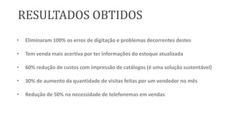 RESULTADOS OBTIDOS
•

Eliminaram 100% os erros de digitação e problemas decorrentes destes

•

Tem venda mais acertiva por ter informações do estoque atualizada

•

60% redução de custos com impressão de catálogos (é uma solução sustentável)

•

30% de aumento da quantidade de visitas feitas por um vendedor no mês

•

Redução de 50% na necessidade de telefonemas em vendas

 