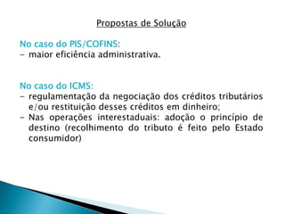 Propostas de Solução
No caso do PIS/COFINS:
- maior eficiência administrativa.
No caso do ICMS:
- regulamentação da negociação dos créditos tributários
e/ou restituição desses créditos em dinheiro;
- Nas operações interestaduais: adoção o princípio de
destino (recolhimento do tributo é feito pelo Estado
consumidor)
 