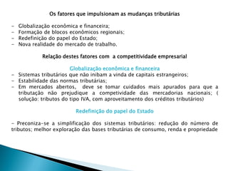 Os fatores que impulsionam as mudanças tributárias
- Globalização econômica e financeira;
- Formação de blocos econômicos regionais;
- Redefinição do papel do Estado;
- Nova realidade do mercado de trabalho.
Relação destes fatores com a competitividade empresarial
Globalização econômica e financeira
- Sistemas tributários que não inibam a vinda de capitais estrangeiros;
- Estabilidade das normas tributárias;
- Em mercados abertos, deve se tomar cuidados mais apurados para que a
tributação não prejudique a competividade das mercadorias nacionais; (
solução: tributos do tipo IVA, com aproveitamento dos créditos tributários)
Redefinição do papel do Estado
- Preconiza-se a simplificação dos sistemas tributários: redução do número de
tributos; melhor exploração das bases tributárias de consumo, renda e propriedade
 